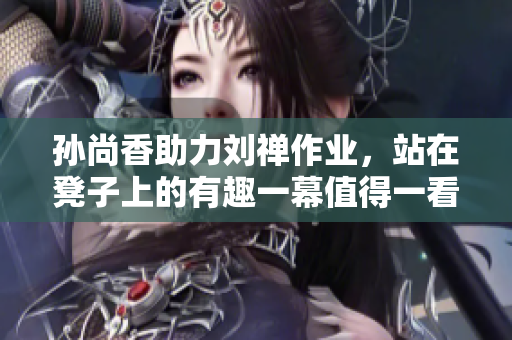 孙尚香助力刘禅作业，站在凳子上的有趣一幕值得一看！