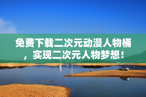 免费下载二次元动漫人物桶，实现二次元人物梦想！
