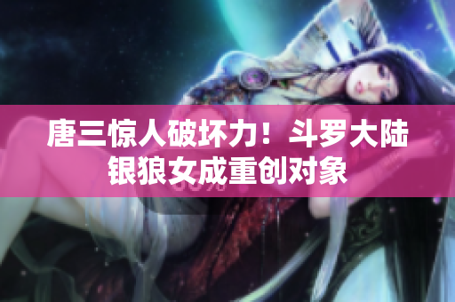 唐三惊人破坏力！斗罗大陆银狼女成重创对象