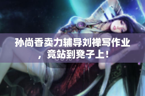 孙尚香卖力辅导刘禅写作业，竟站到凳子上！