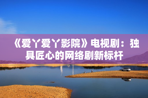 《爱丫爱丫影院》电视剧：独具匠心的网络剧新标杆