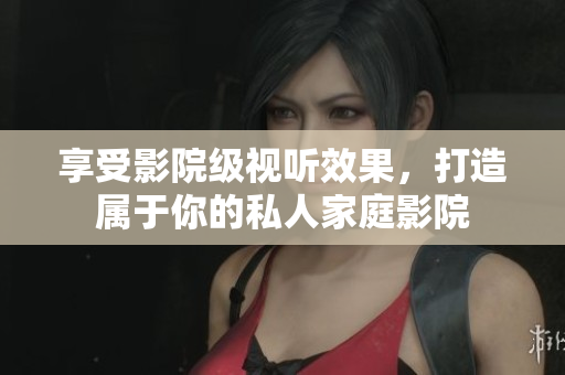享受影院级视听效果，打造属于你的私人家庭影院
