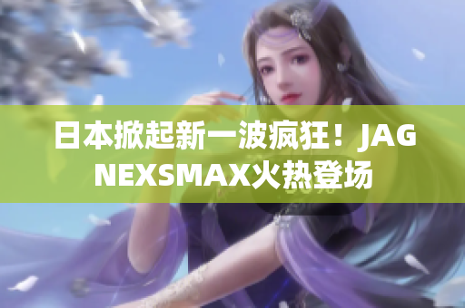 日本掀起新一波疯狂！JAGNEXSMAX火热登场