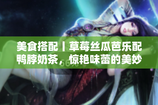 美食搭配丨草莓丝瓜芭乐配鸭脖奶茶，惊艳味蕾的美妙组合