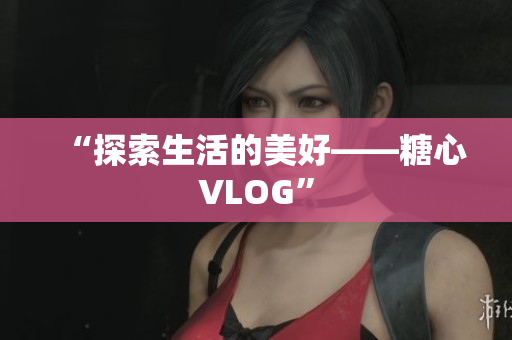 “探索生活的美好——糖心VLOG”