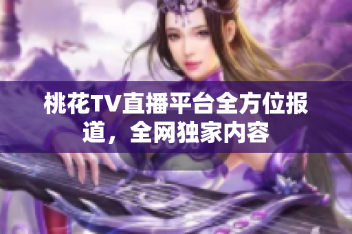桃花TV直播平台全方位报道，全网独家内容
