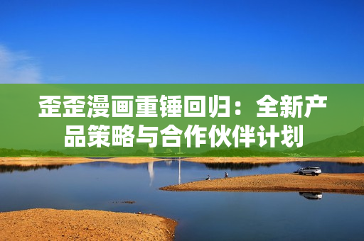 歪歪漫画重锤回归：全新产品策略与合作伙伴计划