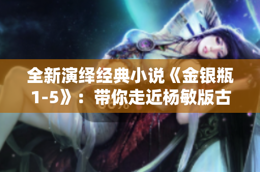 全新演绎经典小说《金银瓶1-5》：带你走近杨敏版古装美人