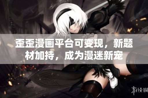 歪歪漫画平台可变现，新题材加持，成为漫迷新宠