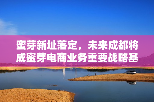 蜜芽新址落定，未来成都将成蜜芽电商业务重要战略基地