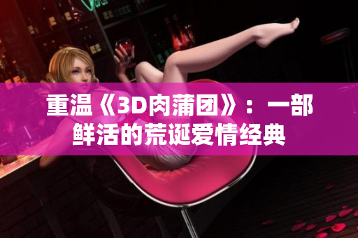 重温《3D肉蒲团》：一部鲜活的荒诞爱情经典