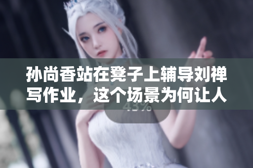 孙尚香站在凳子上辅导刘禅写作业，这个场景为何让人动容？