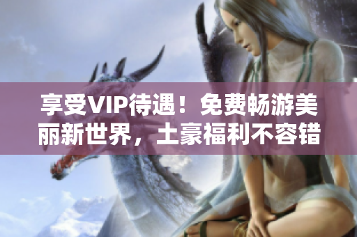 享受VIP待遇！免费畅游美丽新世界，土豪福利不容错过