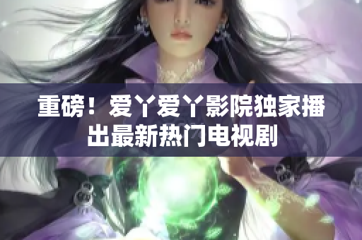 重磅！爱丫爱丫影院独家播出最新热门电视剧