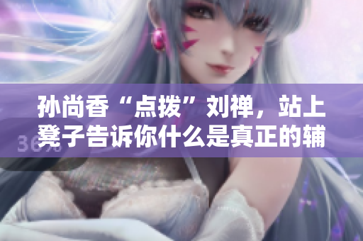 孙尚香“点拨”刘禅，站上凳子告诉你什么是真正的辅导！