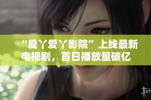 “爱丫爱丫影院”上线最新电视剧，首日播放量破亿