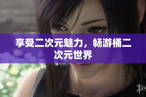 享受二次元魅力，畅游桶二次元世界
