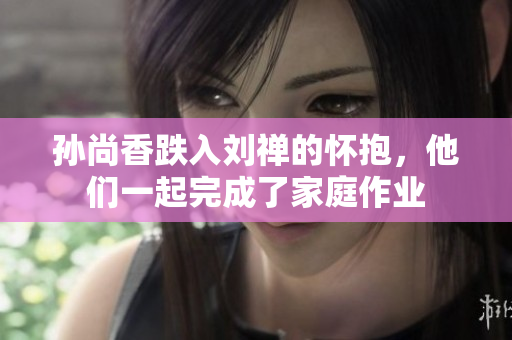 孙尚香跌入刘禅的怀抱，他们一起完成了家庭作业