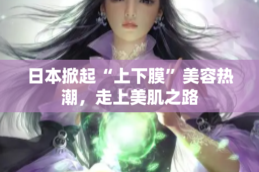 日本掀起“上下膜”美容热潮，走上美肌之路