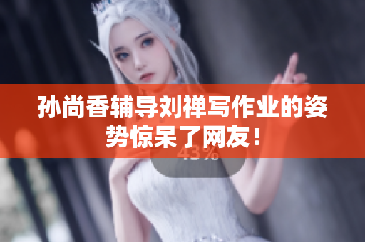孙尚香辅导刘禅写作业的姿势惊呆了网友！