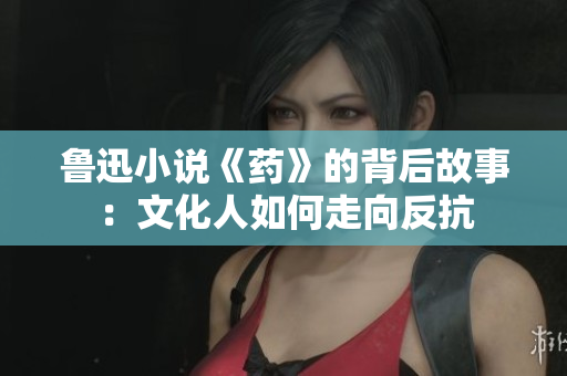 鲁迅小说《药》的背后故事：文化人如何走向反抗