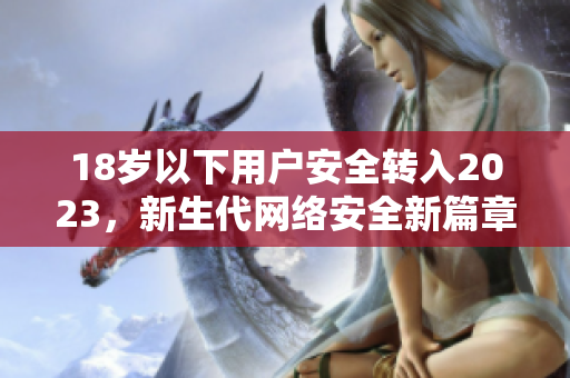 18岁以下用户安全转入2023，新生代网络安全新篇章