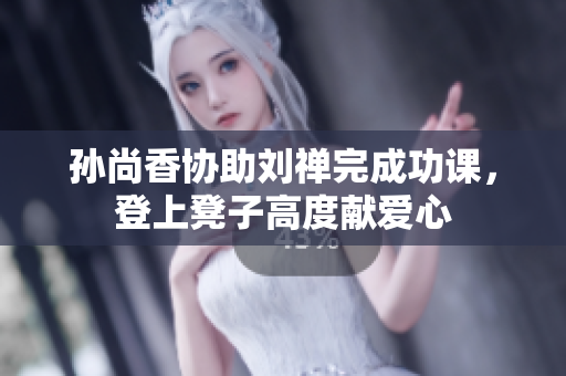 孙尚香协助刘禅完成功课，登上凳子高度献爱心
