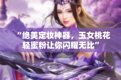“绝美定妆神器，玉女桃花轻蜜粉让你闪耀无比”