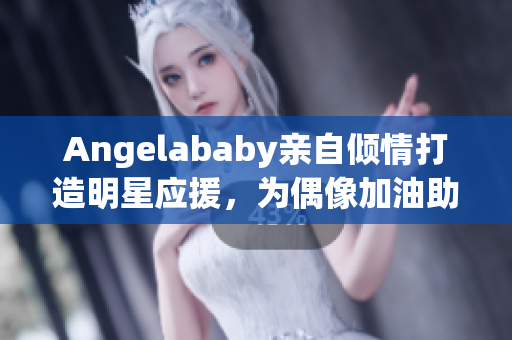 Angelababy亲自倾情打造明星应援，为偶像加油助威！