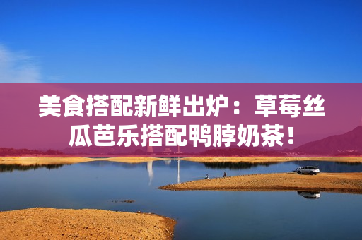 美食搭配新鲜出炉：草莓丝瓜芭乐搭配鸭脖奶茶！