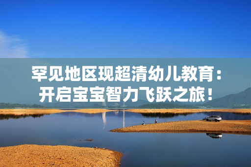 罕见地区现超清幼儿教育：开启宝宝智力飞跃之旅！