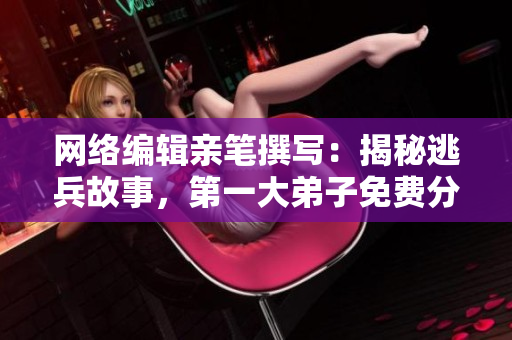 网络编辑亲笔撰写：揭秘逃兵故事，第一大弟子免费分享阅读