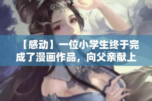 【感动】一位小学生终于完成了漫画作品，向父亲献上了第一份礼物