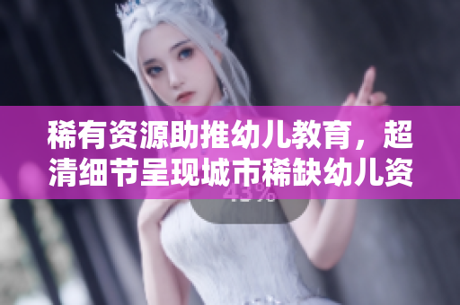 稀有资源助推幼儿教育，超清细节呈现城市稀缺幼儿资源
