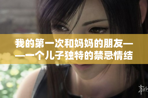 我的第一次和妈妈的朋友——一个儿子独特的禁忌情结