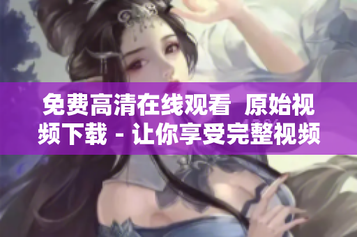 免费高清在线观看  原始视频下载 - 让你享受完整视频的快感