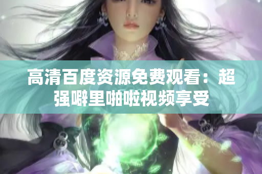 高清百度资源免费观看：超强噼里啪啦视频享受
