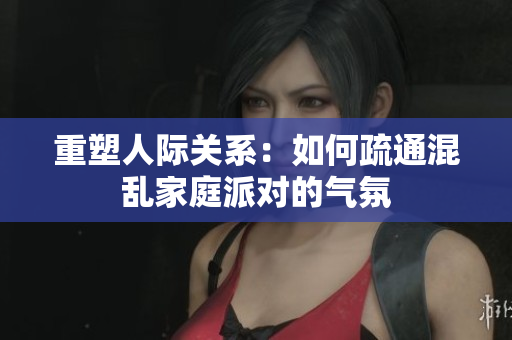 重塑人际关系：如何疏通混乱家庭派对的气氛