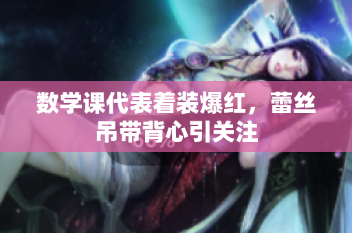 数学课代表着装爆红，蕾丝吊带背心引关注