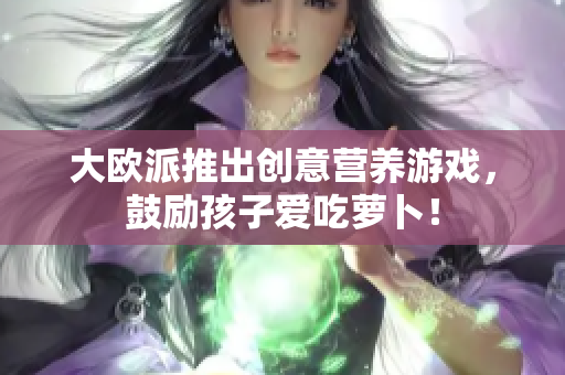 大欧派推出创意营养游戏，鼓励孩子爱吃萝卜！