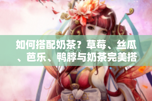 如何搭配奶茶？草莓、丝瓜、芭乐、鸭脖与奶茶完美搭配！