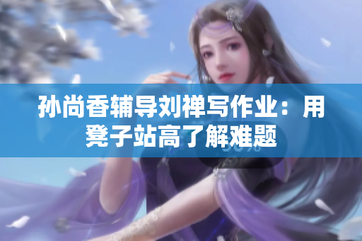 孙尚香辅导刘禅写作业：用凳子站高了解难题