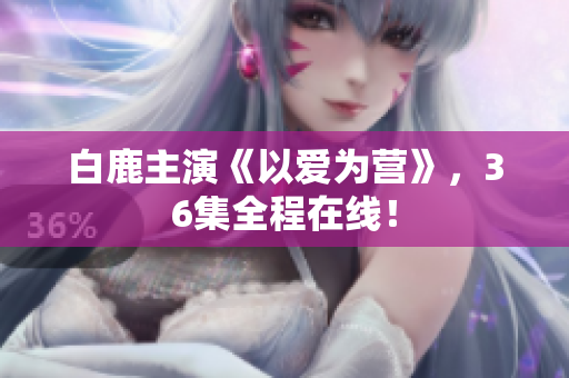白鹿主演《以爱为营》，36集全程在线！