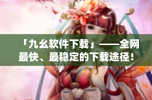 「九幺软件下载」——全网最快、最稳定的下载途径！)