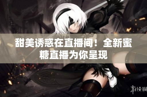 甜美诱惑在直播间！全新蜜糖直播为你呈现