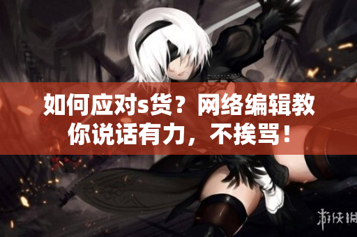 如何应对s货？网络编辑教你说话有力，不挨骂！