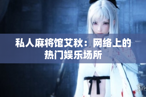 私人麻将馆艾秋：网络上的热门娱乐场所