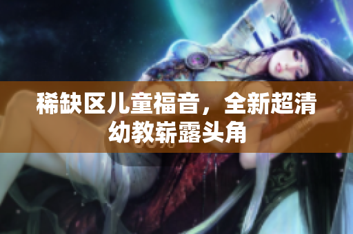 稀缺区儿童福音，全新超清幼教崭露头角
