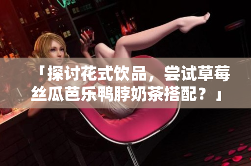 「探讨花式饮品，尝试草莓丝瓜芭乐鸭脖奶茶搭配？」