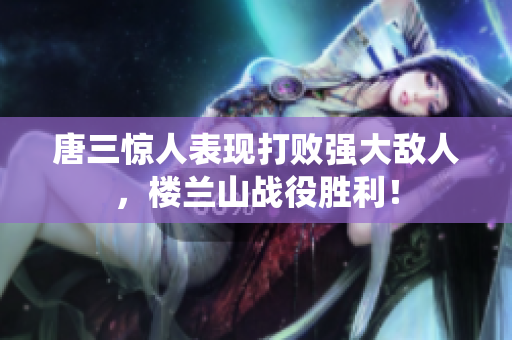 唐三惊人表现打败强大敌人，楼兰山战役胜利！